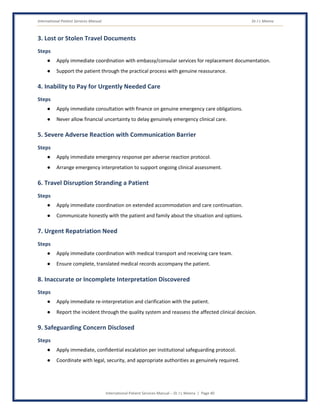 International Patient Services Manual Dr J L Meena
International Patient Services Manual – Dr J L Meena | Page 40
3. Lost or Stolen Travel Documents
Steps
● Apply immediate coordination with embassy/consular services for replacement documentation.
● Support the patient through the practical process with genuine reassurance.
4. Inability to Pay for Urgently Needed Care
Steps
● Apply immediate consultation with finance on genuine emergency care obligations.
● Never allow financial uncertainty to delay genuinely emergency clinical care.
5. Severe Adverse Reaction with Communication Barrier
Steps
● Apply immediate emergency response per adverse reaction protocol.
● Arrange emergency interpretation to support ongoing clinical assessment.
6. Travel Disruption Stranding a Patient
Steps
● Apply immediate coordination on extended accommodation and care continuation.
● Communicate honestly with the patient and family about the situation and options.
7. Urgent Repatriation Need
Steps
● Apply immediate coordination with medical transport and receiving care team.
● Ensure complete, translated medical records accompany the patient.
8. Inaccurate or Incomplete Interpretation Discovered
Steps
● Apply immediate re-interpretation and clarification with the patient.
● Report the incident through the quality system and reassess the affected clinical decision.
9. Safeguarding Concern Disclosed
Steps
● Apply immediate, confidential escalation per institutional safeguarding protocol.
● Coordinate with legal, security, and appropriate authorities as genuinely required.
 