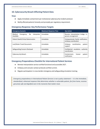 International Patient Services Manual Dr J L Meena
International Patient Services Manual – Dr J L Meena | Page 41
10. Cybersecurity Breach Affecting Patient Data
Steps
● Apply immediate containment per institutional cybersecurity incident protocol.
● Notify affected patients honestly and promptly per regulatory requirement.
Emergency Response: Key Performance Targets
Emergency Scenario Maximum Response Time Key Action
Medical Emergency, No Interpreter
Available
Immediate Remote interpretation bridge; in-
person arrangement
Patient Death/Critical Deterioration Immediate Compassionate family notification;
embassy coordination
Lost/Stolen Travel Documents Immediate Embassy coordination; patient
support
Safeguarding Concern Disclosed Immediate Confidential escalation; authority
coordination
Cybersecurity Breach Immediate Containment; honest patient
notification
Emergency Preparedness Checklist for International Patient Services
● Remote interpretation service verified functional and accessible 24/7.
● Embassy and consular contact protocols verified current.
● Regular participation in cross-border emergency and safeguarding simulation training.
Emergency preparedness in International Patient Services is not a policy statement — it is the immediate,
standardized, rehearsed response that determines whether a vulnerable patient, far from home, receives
genuinely safe and dignified care in the moments that matter most.
 