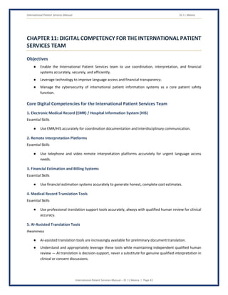 International Patient Services Manual Dr J L Meena
International Patient Services Manual – Dr J L Meena | Page 42
CHAPTER 11: DIGITAL COMPETENCY FOR THE INTERNATIONAL PATIENT
SERVICES TEAM
Objectives
● Enable the International Patient Services team to use coordination, interpretation, and financial
systems accurately, securely, and efficiently.
● Leverage technology to improve language access and financial transparency.
● Manage the cybersecurity of international patient information systems as a core patient safety
function.
Core Digital Competencies for the International Patient Services Team
1. Electronic Medical Record (EMR) / Hospital Information System (HIS)
Essential Skills
● Use EMR/HIS accurately for coordination documentation and interdisciplinary communication.
2. Remote Interpretation Platforms
Essential Skills
● Use telephone and video remote interpretation platforms accurately for urgent language access
needs.
3. Financial Estimation and Billing Systems
Essential Skills
● Use financial estimation systems accurately to generate honest, complete cost estimates.
4. Medical Record Translation Tools
Essential Skills
● Use professional translation support tools accurately, always with qualified human review for clinical
accuracy.
5. AI-Assisted Translation Tools
Awareness
● AI-assisted translation tools are increasingly available for preliminary document translation.
● Understand and appropriately leverage these tools while maintaining independent qualified human
review — AI translation is decision-support, never a substitute for genuine qualified interpretation in
clinical or consent discussions.
 