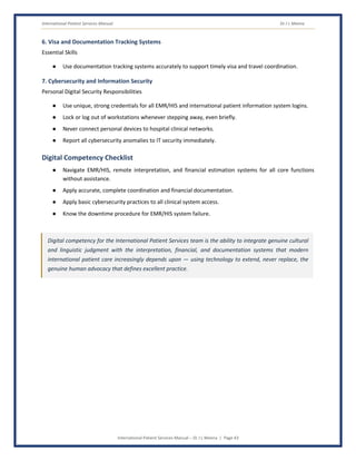 International Patient Services Manual Dr J L Meena
International Patient Services Manual – Dr J L Meena | Page 43
6. Visa and Documentation Tracking Systems
Essential Skills
● Use documentation tracking systems accurately to support timely visa and travel coordination.
7. Cybersecurity and Information Security
Personal Digital Security Responsibilities
● Use unique, strong credentials for all EMR/HIS and international patient information system logins.
● Lock or log out of workstations whenever stepping away, even briefly.
● Never connect personal devices to hospital clinical networks.
● Report all cybersecurity anomalies to IT security immediately.
Digital Competency Checklist
● Navigate EMR/HIS, remote interpretation, and financial estimation systems for all core functions
without assistance.
● Apply accurate, complete coordination and financial documentation.
● Apply basic cybersecurity practices to all clinical system access.
● Know the downtime procedure for EMR/HIS system failure.
Digital competency for the International Patient Services team is the ability to integrate genuine cultural
and linguistic judgment with the interpretation, financial, and documentation systems that modern
international patient care increasingly depends upon — using technology to extend, never replace, the
genuine human advocacy that defines excellent practice.
 