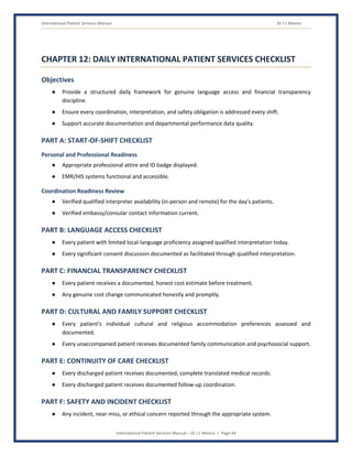 International Patient Services Manual Dr J L Meena
International Patient Services Manual – Dr J L Meena | Page 44
CHAPTER 12: DAILY INTERNATIONAL PATIENT SERVICES CHECKLIST
Objectives
● Provide a structured daily framework for genuine language access and financial transparency
discipline.
● Ensure every coordination, interpretation, and safety obligation is addressed every shift.
● Support accurate documentation and departmental performance data quality.
PART A: START-OF-SHIFT CHECKLIST
Personal and Professional Readiness
● Appropriate professional attire and ID badge displayed.
● EMR/HIS systems functional and accessible.
Coordination Readiness Review
● Verified qualified interpreter availability (in-person and remote) for the day's patients.
● Verified embassy/consular contact information current.
PART B: LANGUAGE ACCESS CHECKLIST
● Every patient with limited local-language proficiency assigned qualified interpretation today.
● Every significant consent discussion documented as facilitated through qualified interpretation.
PART C: FINANCIAL TRANSPARENCY CHECKLIST
● Every patient receives a documented, honest cost estimate before treatment.
● Any genuine cost change communicated honestly and promptly.
PART D: CULTURAL AND FAMILY SUPPORT CHECKLIST
● Every patient's individual cultural and religious accommodation preferences assessed and
documented.
● Every unaccompanied patient receives documented family communication and psychosocial support.
PART E: CONTINUITY OF CARE CHECKLIST
● Every discharged patient receives documented, complete translated medical records.
● Every discharged patient receives documented follow-up coordination.
PART F: SAFETY AND INCIDENT CHECKLIST
● Any incident, near-miss, or ethical concern reported through the appropriate system.
 
