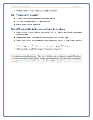 International Patient Services Manual Dr J L Meena
International Patient Services Manual – Dr J L Meena | Page 45
● CAPA actions from previous incidents reviewed for completion.
PART G: END-OF-SHIFT CHECKLIST
● All coordination records updated and complete for the shift.
● Structured handover prepared for the incoming shift.
● Clinical systems securely logged out.
Daily Self-Assessment for the International Patient Services Team
● Did we provide genuine, qualified interpretation for every patient with limited local-language
proficiency today?
● Did we provide honest, transparent cost estimation before any treatment began?
● Did we apply genuine cultural and religious accommodation matched to each patient's individual
preference?
● Did we verify genuine informed consent understanding through qualified interpretation?
● Did we coordinate complete, honest post-discharge continuity of care?
A consistent, structured daily routine — from start-of-shift interpreter verification to end-of-shift handover
— transforms individual advocacy into a systemic international patient safety programme that protects
every patient whose usual support network could not cross the border with them.
 