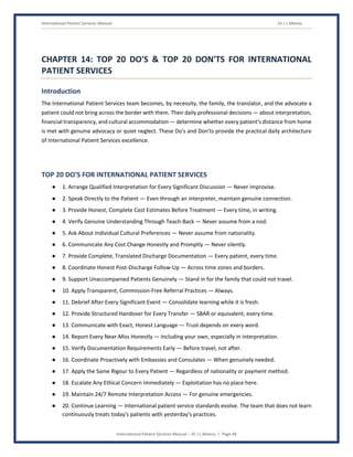 International Patient Services Manual Dr J L Meena
International Patient Services Manual – Dr J L Meena | Page 48
CHAPTER 14: TOP 20 DO'S & TOP 20 DON'TS FOR INTERNATIONAL
PATIENT SERVICES
Introduction
The International Patient Services team becomes, by necessity, the family, the translator, and the advocate a
patient could not bring across the border with them. Their daily professional decisions — about interpretation,
financial transparency, and cultural accommodation — determine whether every patient's distance from home
is met with genuine advocacy or quiet neglect. These Do's and Don'ts provide the practical daily architecture
of International Patient Services excellence.
TOP 20 DO'S FOR INTERNATIONAL PATIENT SERVICES
● 1. Arrange Qualified Interpretation for Every Significant Discussion — Never improvise.
● 2. Speak Directly to the Patient — Even through an interpreter, maintain genuine connection.
● 3. Provide Honest, Complete Cost Estimates Before Treatment — Every time, in writing.
● 4. Verify Genuine Understanding Through Teach-Back — Never assume from a nod.
● 5. Ask About Individual Cultural Preferences — Never assume from nationality.
● 6. Communicate Any Cost Change Honestly and Promptly — Never silently.
● 7. Provide Complete, Translated Discharge Documentation — Every patient, every time.
● 8. Coordinate Honest Post-Discharge Follow-Up — Across time zones and borders.
● 9. Support Unaccompanied Patients Genuinely — Stand in for the family that could not travel.
● 10. Apply Transparent, Commission-Free Referral Practices — Always.
● 11. Debrief After Every Significant Event — Consolidate learning while it is fresh.
● 12. Provide Structured Handover for Every Transfer — SBAR or equivalent, every time.
● 13. Communicate with Exact, Honest Language — Trust depends on every word.
● 14. Report Every Near-Miss Honestly — Including your own, especially in interpretation.
● 15. Verify Documentation Requirements Early — Before travel, not after.
● 16. Coordinate Proactively with Embassies and Consulates — When genuinely needed.
● 17. Apply the Same Rigour to Every Patient — Regardless of nationality or payment method.
● 18. Escalate Any Ethical Concern Immediately — Exploitation has no place here.
● 19. Maintain 24/7 Remote Interpretation Access — For genuine emergencies.
● 20. Continue Learning — International patient service standards evolve. The team that does not learn
continuously treats today's patients with yesterday's practices.
 