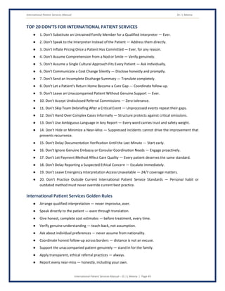 International Patient Services Manual Dr J L Meena
International Patient Services Manual – Dr J L Meena | Page 49
TOP 20 DON'TS FOR INTERNATIONAL PATIENT SERVICES
● 1. Don't Substitute an Untrained Family Member for a Qualified Interpreter — Ever.
● 2. Don't Speak to the Interpreter Instead of the Patient — Address them directly.
● 3. Don't Inflate Pricing Once a Patient Has Committed — Ever, for any reason.
● 4. Don't Assume Comprehension from a Nod or Smile — Verify genuinely.
● 5. Don't Assume a Single Cultural Approach Fits Every Patient — Ask individually.
● 6. Don't Communicate a Cost Change Silently — Disclose honestly and promptly.
● 7. Don't Send an Incomplete Discharge Summary — Translate completely.
● 8. Don't Let a Patient's Return Home Become a Care Gap — Coordinate follow-up.
● 9. Don't Leave an Unaccompanied Patient Without Genuine Support — Ever.
● 10. Don't Accept Undisclosed Referral Commissions — Zero tolerance.
● 11. Don't Skip Team Debriefing After a Critical Event — Unprocessed events repeat their gaps.
● 12. Don't Hand Over Complex Cases Informally — Structure protects against critical omissions.
● 13. Don't Use Ambiguous Language in Any Report — Every word carries trust and safety weight.
● 14. Don't Hide or Minimize a Near-Miss — Suppressed incidents cannot drive the improvement that
prevents recurrence.
● 15. Don't Delay Documentation Verification Until the Last Minute — Start early.
● 16. Don't Ignore Genuine Embassy or Consular Coordination Needs — Engage proactively.
● 17. Don't Let Payment Method Affect Care Quality — Every patient deserves the same standard.
● 18. Don't Delay Reporting a Suspected Ethical Concern — Escalate immediately.
● 19. Don't Leave Emergency Interpretation Access Unavailable — 24/7 coverage matters.
● 20. Don't Practice Outside Current International Patient Service Standards — Personal habit or
outdated method must never override current best practice.
International Patient Services Golden Rules
● Arrange qualified interpretation — never improvise, ever.
● Speak directly to the patient — even through translation.
● Give honest, complete cost estimates — before treatment, every time.
● Verify genuine understanding — teach-back, not assumption.
● Ask about individual preferences — never assume from nationality.
● Coordinate honest follow-up across borders — distance is not an excuse.
● Support the unaccompanied patient genuinely — stand in for the family.
● Apply transparent, ethical referral practices — always.
● Report every near-miss — honestly, including your own.
 