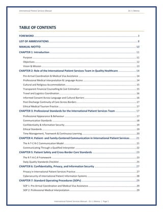 International Patient Services Manual Dr J L Meena
International Patient Services Manual – Dr J L Meena | Page 5
TABLE OF CONTENTS
FOREWORD............................................................................................................................................3
LIST OF ABBREVIATIONS........................................................................................................................8
MANUAL MOTTO.................................................................................................................................10
CHAPTER 1: Introduction.....................................................................................................................11
Purpose...........................................................................................................................................................11
Objectives .......................................................................................................................................................12
Vision & Mission .............................................................................................................................................13
CHAPTER 2: Role of the International Patient Services Team in Quality Healthcare ........................14
Pre-Arrival Coordination & Medical Visa Assistance ......................................................................................14
Professional Medical Interpretation & Language Access ...............................................................................14
Cultural and Religious Accommodation..........................................................................................................15
Transparent Financial Counselling & Cost Estimation ....................................................................................15
Travel and Logistics Coordination...................................................................................................................16
Informed Consent Across Language and Cultural Barriers .............................................................................16
Post-Discharge Continuity of Care Across Borders.........................................................................................17
Ethical Medical Tourism Practice....................................................................................................................17
CHAPTER 3: Professional Standards for the International Patient Services Team ............................17
Professional Appearance & Behaviour ...........................................................................................................17
Communication Standards .............................................................................................................................18
Confidentiality & Information Security...........................................................................................................19
Ethical Standards ............................................................................................................................................19
Time Management, Teamwork & Continuous Learning.................................................................................20
CHAPTER 4: Patient- and Family-Centered Communication in International Patient Services.........21
The A-T-C-R-C Communication Model............................................................................................................21
Communicating Through a Qualified Interpreter ...........................................................................................22
CHAPTER 5: Patient Safety and Cross-Border Care Standards ...........................................................23
The R-T-A-C-A Framework ..............................................................................................................................23
Daily Quality Standards Checklist ...................................................................................................................25
CHAPTER 6: Confidentiality, Privacy, and Information Security ........................................................27
Privacy in International Patient Services Practice...........................................................................................27
Cybersecurity of International Patient Information Systems .........................................................................28
CHAPTER 7: Standard Operating Procedures (SOPs)..........................................................................29
SOP 1: Pre-Arrival Coordination and Medical Visa Assistance........................................................................29
SOP 2: Professional Medical Interpretation....................................................................................................29
 