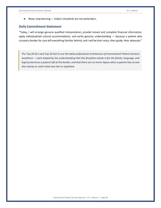 International Patient Services Manual Dr J L Meena
International Patient Services Manual – Dr J L Meena | Page 50
● Never stop learning — today's standards are not yesterday's.
Daily Commitment Statement
“Today, I will arrange genuine qualified interpretation, provide honest and complete financial information,
apply individualized cultural accommodation, and verify genuine understanding — because a patient who
crossed a border for care left everything familiar behind, and I will be their voice, their guide, their advocate.”
The Top 20 Do's and Top 20 Don'ts are the daily professional architecture of International Patient Services
excellence — each shaped by the understanding that this discipline stands in for the family, language, and
legal protections a patient left at the border, and that there are no minor lapses when a patient has no one
else nearby to catch what was lost or exploited.
 