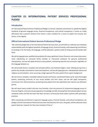 International Patient Services Manual Dr J L Meena
International Patient Services Manual – Dr J L Meena | Page 51
CHAPTER 15: INTERNATIONAL PATIENT SERVICES PROFESSIONAL
PLEDGE
Introduction
An International Patient Services Professional Pledge is a formal, collective commitment to uphold the highest
standards of genuine language access, financial transparency, and cultural competency. It serves as a daily
affirmation that a patient's distance from home is never mistaken for a reason to expect less honesty, less
clarity, or less dignity.
Official International Patient Services Professional Pledge
“We solemnly pledge that as the International Patient Services team, we will fulfil our collective and individual
responsibilities with the highest standards of language access, financial honesty, and unwavering commitment
to standing in for the family, the language, and the advocate a patient could not bring across the border with
them.
We will arrange genuine, qualified interpretation for every significant clinical, financial, and consent discussion,
never substituting an untrained family member or improvised assistance for genuine professional
interpretation, and we will speak directly to every patient, maintaining warmth and connection regardless of
the language between us.
We will provide honest, complete cost estimates before any treatment begins, never inflating pricing once a
patient has already committed to travel and treatment, and we will apply genuine, individualized cultural and
religious accommodation, never assuming a single approach fits every patient from a given background.
We will ensure complete, translated medical records and honest, coordinated follow-up for every discharged
patient, protecting continuity of care across borders and time zones, and we will apply transparent,
commission-free referral practices, protecting every patient from the exploitation this industry can otherwise
permit.
We will report every incident and near-miss honestly, resist any pressure to compromise language access or
financial integrity, and continuously expand our knowledge and skill, knowing that international patient service
standards evolve and that the team that does not learn continuously treats today's patients with yesterday's
practices.
With unwavering commitment to genuine language access, financial honesty, and cultural competency, we
pledge to be the International Patient Services team that becomes the voice, the guide, and the advocate every
patient deserves, however far they have traveled to find us.”
 