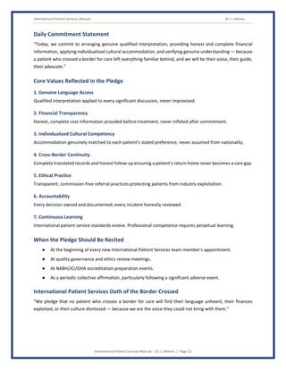 International Patient Services Manual Dr J L Meena
International Patient Services Manual – Dr J L Meena | Page 52
Daily Commitment Statement
“Today, we commit to arranging genuine qualified interpretation, providing honest and complete financial
information, applying individualized cultural accommodation, and verifying genuine understanding — because
a patient who crossed a border for care left everything familiar behind, and we will be their voice, their guide,
their advocate.”
Core Values Reflected in the Pledge
1. Genuine Language Access
Qualified interpretation applied to every significant discussion, never improvised.
2. Financial Transparency
Honest, complete cost information provided before treatment, never inflated after commitment.
3. Individualized Cultural Competency
Accommodation genuinely matched to each patient's stated preference, never assumed from nationality.
4. Cross-Border Continuity
Complete translated records and honest follow-up ensuring a patient's return home never becomes a care gap.
5. Ethical Practice
Transparent, commission-free referral practices protecting patients from industry exploitation.
6. Accountability
Every decision owned and documented; every incident honestly reviewed.
7. Continuous Learning
International patient service standards evolve. Professional competence requires perpetual learning.
When the Pledge Should Be Recited
● At the beginning of every new International Patient Services team member's appointment.
● At quality governance and ethics review meetings.
● At NABH/JCI/GHA accreditation preparation events.
● As a periodic collective affirmation, particularly following a significant adverse event.
International Patient Services Oath of the Border Crossed
“We pledge that no patient who crosses a border for care will find their language unheard, their finances
exploited, or their culture dismissed — because we are the voice they could not bring with them.”
 