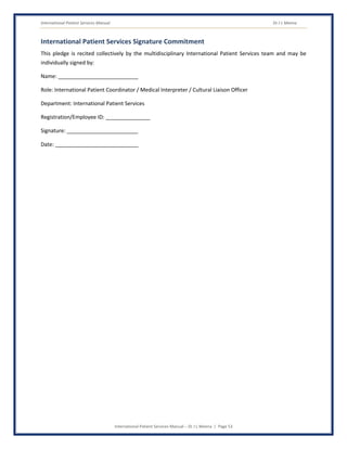 International Patient Services Manual Dr J L Meena
International Patient Services Manual – Dr J L Meena | Page 53
International Patient Services Signature Commitment
This pledge is recited collectively by the multidisciplinary International Patient Services team and may be
individually signed by:
Name: ___________________________
Role: International Patient Coordinator / Medical Interpreter / Cultural Liaison Officer
Department: International Patient Services
Registration/Employee ID: _______________
Signature: ________________________
Date: ____________________________
 