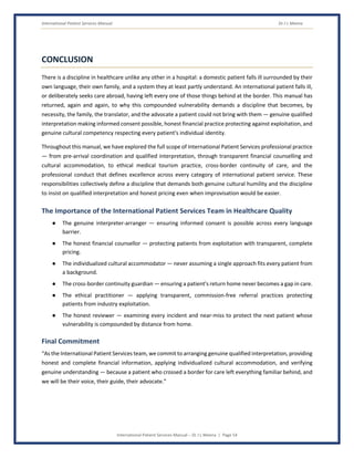 International Patient Services Manual Dr J L Meena
International Patient Services Manual – Dr J L Meena | Page 54
CONCLUSION
There is a discipline in healthcare unlike any other in a hospital: a domestic patient falls ill surrounded by their
own language, their own family, and a system they at least partly understand. An international patient falls ill,
or deliberately seeks care abroad, having left every one of those things behind at the border. This manual has
returned, again and again, to why this compounded vulnerability demands a discipline that becomes, by
necessity, the family, the translator, and the advocate a patient could not bring with them — genuine qualified
interpretation making informed consent possible, honest financial practice protecting against exploitation, and
genuine cultural competency respecting every patient's individual identity.
Throughout this manual, we have explored the full scope of International Patient Services professional practice
— from pre-arrival coordination and qualified interpretation, through transparent financial counselling and
cultural accommodation, to ethical medical tourism practice, cross-border continuity of care, and the
professional conduct that defines excellence across every category of international patient service. These
responsibilities collectively define a discipline that demands both genuine cultural humility and the discipline
to insist on qualified interpretation and honest pricing even when improvisation would be easier.
The Importance of the International Patient Services Team in Healthcare Quality
● The genuine interpreter-arranger — ensuring informed consent is possible across every language
barrier.
● The honest financial counsellor — protecting patients from exploitation with transparent, complete
pricing.
● The individualized cultural accommodator — never assuming a single approach fits every patient from
a background.
● The cross-border continuity guardian — ensuring a patient's return home never becomes a gap in care.
● The ethical practitioner — applying transparent, commission-free referral practices protecting
patients from industry exploitation.
● The honest reviewer — examining every incident and near-miss to protect the next patient whose
vulnerability is compounded by distance from home.
Final Commitment
“As the International Patient Services team, we commit to arranging genuine qualified interpretation, providing
honest and complete financial information, applying individualized cultural accommodation, and verifying
genuine understanding — because a patient who crossed a border for care left everything familiar behind, and
we will be their voice, their guide, their advocate.”
 