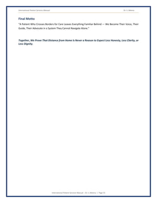 International Patient Services Manual Dr J L Meena
International Patient Services Manual – Dr J L Meena | Page 55
Final Motto
“A Patient Who Crosses Borders for Care Leaves Everything Familiar Behind — We Become Their Voice, Their
Guide, Their Advocate in a System They Cannot Navigate Alone.”
Together, We Prove That Distance from Home Is Never a Reason to Expect Less Honesty, Less Clarity, or
Less Dignity.
 
