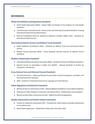 International Patient Services Manual Dr J L Meena
International Patient Services Manual – Dr J L Meena | Page 56
REFERENCES
Global Accreditation and Regulatory Standards
● World Health Organization (WHO) – Patient Safety and Quality of Care Guidance for Cross-Border
Healthcare.
● Joint Commission International (JCI) – Access to Care and Continuity of Care (ACC) Standards, including
International Patient Services Requirements.
● National Accreditation Board for Hospitals & Healthcare Providers (NABH, India) – Standards for
International Patient Services.
International Patient Services and Medical Travel Standards
● Global Healthcare Accreditation (GHA) – Standards for Medical Travel and International Patient
Services.
● Medical Tourism Association (MTA) – Ethical Standards and Best Practices for Medical Tourism
Facilitation.
Medical Interpretation Standards
● International Medical Interpreters Association (IMIA) – Standards of Practice for Medical Interpreters.
● National Council on Interpreting in Health Care (NCIHC) – National Standards of Practice for
Interpreters in Health Care.
Cross-Cultural Care and Informed Consent Standards
● The Joint Commission – Advancing Effective Communication, Cultural Competence, and Patient- and
Family-Centered Care Standards.
● WHO – Guidance on Informed Consent Across Language and Cultural Barriers.
Indian Regulatory and National Framework
● Ministry of Tourism, Government of India – National Medical and Wellness Tourism Board Guidelines.
● Federation of Indian Chambers of Commerce and Industry (FICCI) – Medical Value Travel Guidelines.
● Ministry of Home Affairs, Government of India – Medical Visa (M-Visa) Regulations.
Quality Improvement and Patient Safety Frameworks
● Institute for Healthcare Improvement (IHI) – Framework for Patient Safety and Quality Improvement
in Cross-Border Care.
● World Health Organization – Global Patient Safety Action Plan 2021–2030.
 