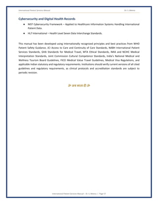 International Patient Services Manual Dr J L Meena
International Patient Services Manual – Dr J L Meena | Page 57
Cybersecurity and Digital Health Records
● NIST Cybersecurity Framework – Applied to Healthcare Information Systems Handling International
Patient Data.
● HL7 International – Health Level Seven Data Interchange Standards.
This manual has been developed using internationally recognized principles and best practices from WHO
Patient Safety Guidance, JCI Access to Care and Continuity of Care Standards, NABH International Patient
Services Standards, GHA Standards for Medical Travel, MTA Ethical Standards, IMIA and NCIHC Medical
Interpretation Standards, Joint Commission Cultural Competence Standards, India's National Medical and
Wellness Tourism Board Guidelines, FICCI Medical Value Travel Guidelines, Medical Visa Regulations, and
applicable Indian statutory and regulatory requirements. Institutions should verify current versions of all cited
guidelines and regulatory requirements, as clinical protocols and accreditation standards are subject to
periodic revision.
ॐ जय माता द( ॐ
 