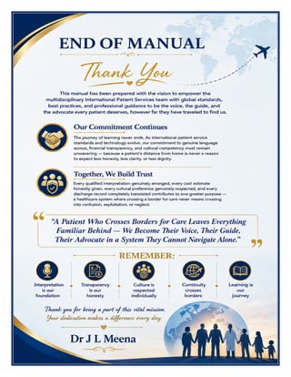 International Patient Services Manual Dr J L Meena
International Patient Services Manual – Dr J L Meena | Page 58
END OF MANUAL
Thank You
This manual has been prepared with the vision to empower the multidisciplinary International Patient Services
team with global standards, best practices, and professional guidance to be the voice, the guide, and the
advocate every patient deserves, however far they have traveled to find us.
Our Commitment Continues
The journey of learning never ends. As international patient service standards and technology evolve, our
commitment to genuine language access, financial transparency, and cultural competency must remain
unwavering — because a patient's distance from home is never a reason to expect less honesty, less clarity, or
less dignity.
Together, We Build Trust
Every qualified interpretation genuinely arranged, every cost estimate honestly given, every cultural
preference genuinely respected, and every discharge record completely translated contributes to one greater
purpose — a healthcare system where crossing a border for care never means crossing into confusion,
exploitation, or neglect.
“A Patient Who Crosses Borders for Care Leaves Everything Familiar Behind — We Become Their
Voice, Their Guide, Their Advocate in a System They Cannot Navigate Alone.”
REMEMBER: Interpretation is our foundation • Transparency is our honesty • Culture is respected individually
• Continuity crosses borders • Learning is our journey
Thank you for being a part of this vital mission. Your dedication makes a difference every day.
Dr J L Meena
 