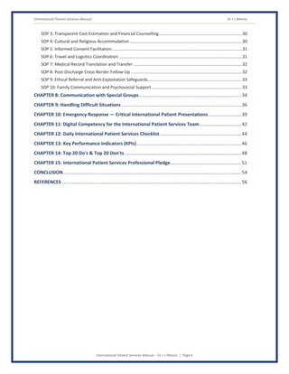 International Patient Services Manual Dr J L Meena
International Patient Services Manual – Dr J L Meena | Page 6
SOP 3: Transparent Cost Estimation and Financial Counselling......................................................................30
SOP 4: Cultural and Religious Accommodation ..............................................................................................30
SOP 5: Informed Consent Facilitation.............................................................................................................31
SOP 6: Travel and Logistics Coordination .......................................................................................................31
SOP 7: Medical Record Translation and Transfer ...........................................................................................32
SOP 8: Post-Discharge Cross-Border Follow-Up .............................................................................................32
SOP 9: Ethical Referral and Anti-Exploitation Safeguards...............................................................................33
SOP 10: Family Communication and Psychosocial Support............................................................................33
CHAPTER 8: Communication with Special Groups..............................................................................34
CHAPTER 9: Handling Difficult Situations ...........................................................................................36
CHAPTER 10: Emergency Response — Critical International Patient Presentations.........................39
CHAPTER 11: Digital Competency for the International Patient Services Team................................42
CHAPTER 12: Daily International Patient Services Checklist ..............................................................44
CHAPTER 13: Key Performance Indicators (KPIs)................................................................................46
CHAPTER 14: Top 20 Do's & Top 20 Don'ts.........................................................................................48
CHAPTER 15: International Patient Services Professional Pledge......................................................51
CONCLUSION........................................................................................................................................54
REFERENCES.........................................................................................................................................56
 