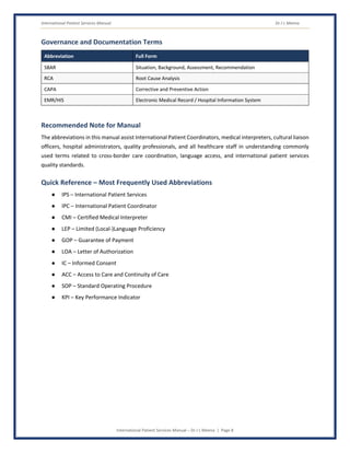 International Patient Services Manual Dr J L Meena
International Patient Services Manual – Dr J L Meena | Page 8
Governance and Documentation Terms
Abbreviation Full Form
SBAR Situation, Background, Assessment, Recommendation
RCA Root Cause Analysis
CAPA Corrective and Preventive Action
EMR/HIS Electronic Medical Record / Hospital Information System
Recommended Note for Manual
The abbreviations in this manual assist International Patient Coordinators, medical interpreters, cultural liaison
officers, hospital administrators, quality professionals, and all healthcare staff in understanding commonly
used terms related to cross-border care coordination, language access, and international patient services
quality standards.
Quick Reference – Most Frequently Used Abbreviations
● IPS – International Patient Services
● IPC – International Patient Coordinator
● CMI – Certified Medical Interpreter
● LEP – Limited (Local-)Language Proficiency
● GOP – Guarantee of Payment
● LOA – Letter of Authorization
● IC – Informed Consent
● ACC – Access to Care and Continuity of Care
● SOP – Standard Operating Procedure
● KPI – Key Performance Indicator
 