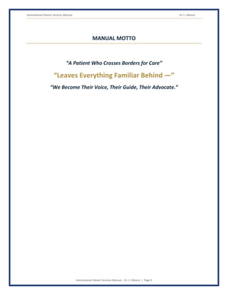 International Patient Services Manual Dr J L Meena
International Patient Services Manual – Dr J L Meena | Page 9
MANUAL MOTTO
“A Patient Who Crosses Borders for Care”
“Leaves Everything Familiar Behind —”
“We Become Their Voice, Their Guide, Their Advocate.”
 