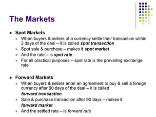 The Markets


Spot Markets







When buyers & sellers of a currency settle their transaction within
2 days of the deal – it is called spot transaction
Spot sale & purchase – makes it spot market
And the rate – is spot rate
For all practical purposes – spot rate is the prevailing exchange
rate

Forward Markets






When buyers & sellers enter an agreement to buy & sell a foreign
currency after 90 days of the deal – it is called
forward transaction
Sale & purchase transaction after 90 days – makes it
forward market
And the settled rate – is forward rate

 