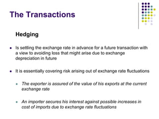 The Transactions
Hedging


Is settling the exchange rate in advance for a future transaction with
a view to avoiding loss that might arise due to exchange
depreciation in future



It is essentially covering risk arising out of exchange rate fluctuations


The exporter is assured of the value of his exports at the current
exchange rate



An importer secures his interest against possible increases in
cost of imports due to exchange rate fluctuations

 