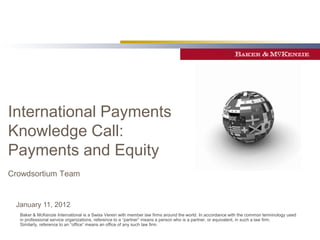 International Payments
Knowledge Call:
Payments and Equity
Crowdsortium Team


 January 11, 2012
  Baker & McKenzie International is a Swiss Verein with member law firms around the world. In accordance with the common terminology used
  in professional service organizations, reference to a “partner” means a person who is a partner, or equivalent, in such a law firm.
  Similarly, reference to an “office” means an office of any such law firm.
 