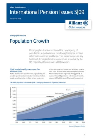 Allianz Global Investors


International Pension Issues 5|09
December 2009




Demographics in focus I



Population Growth
                                           Demographic developments and the rapid ageing of
                                           populations in particular are the driving forces for pension
                                           reforms in countries worldwide. This paper focuses on key
                                           factors of demographic developments as projected by the
                                           UN Population Division in its 2008 revision*.


World population will grow to more than                             of the UN Population Division. As the highest growth
9 billion in 2050                                                   rates are to be found in the least developed countries,
Within the next four decades, world population is pro-              Africa will experience especially strong growth. Its
jected to grow to a total number of more than 9 billion             share of the world population will increase from 15%
people according to the medium variant projection                   today to 22% by 2050. Most of the world’s population

The world population continues to grow – Emerging countries are expanding their share


                        10,000
Population in million




                                                                                                  Oceania
                         9,000
                                                                                North America
                        8,000
                                                                                                                       Europe
                                                                Latin America
                         7,000

                        6,000

                        5,000

                        4,000

                        3,000
                                                                                                                          Asia
                         2,000

                         1,000                                                                                           Africa

                            0
                             1950   1960   1970   1980   1990       2000        2010       2020       2030        2040            2050


                                                                                                      Sources: UN Population Division




                                                                                                                                     1
 