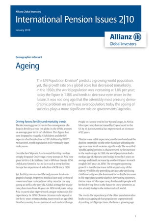 Allianz Global Investors


International Pension Issues 2|10
January 2010




Demographics in focus II



Ageing
                     The UN Population Division* predicts a growing world population,
                     yet, the growth rate on a global scale has decreased remarkably.
                     In the 1950s, the world population was increasing at 1.8% per year;
                     today the figure is 1.18% and tends to decrease even more in the
                     future. It was not long ago that the ostensibly most pressing demo-
                     graphic problem on earth was overpopulation; today the ageing of
                     societies plays a more significant role on governments’ agendas.


Driving forces: fertility and mortality trends                People in Europe tend to live 9 years longer, in Africa
The decreasing growth rate is the consequence of a            life expectancy has increased by 15 years and in the
drop in fertility across the globe. In the 1950s, women       US by 10. Latin America has experienced an increase
on average gave birth to 5 children. This figure has          of 22 years.
now dropped to roughly 2-3 children and the UN
expects a further decline to 2.02 children by 2050**.         This increase in life expectancy on the one hand and the
At that level, world population will eventually start         decline in fertility on the other hand are affecting the
to decrease.                                                  age structure in all societies significantly. The so-called
                                                              ‘double ageing’ process is characterized by the increase
Over the last 50 years, Asia’s overall fertility rate has     in the median age. In 1950, the world population had a
steeply dropped. On average, every woman in Asia now          median age of 24 years; until today, it rose by 5 years on
gives birth to 2.4 children, that is 60% less than in 1950.   average and it will increase by another 10 years to reach
Only Latin America has to face such a steep decline.          roughly 38.5 years in 2050. The stronger upcoming
Europe has experienced a decline of 43% since 1950.           growth is due the increase in life expectancy of the
                                                              elderly. While in the preceding decades the declining
Yet, fertility rates are not the only reason for demo-        child mortality was the dominant factor for the increase
graphic change. Improved medical care and technical           in life expectancy particularly in developing countries,
inventions have reduced mortality rates for the very          the increase in life expectancy for the older people will
young as well as the very old. Global average life expec-     be the driving force in the future in these countries as
tancy has risen from 46 years in 1950 to 68 years today.      it is already today in the industrialized world.
Asia in particular experienced a major increase in life
expectancy: In 1950, Chinese citizens could expect to         The rise in life expectancy of the older population also
live for 41 years whereas today, many reach an age of 68.     leads to an ageing of that population segment itself.
No other country has experienced such radical change.         According to UN projections, the fastest growing age




                                                                                                                        1
 
