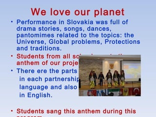 We love our planet
• Performance in Slovakia was full of
drama stories, songs, dances,
pantomimes related to the topics: the
Universe, Global problems, Protections
and traditions.
• Students from all schools wrote the
anthem of our project.
• There ere the parts
in each partnership
language and also
in English.
• Students sang this anthem during this