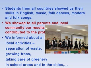 • Students from all countries showed us their
skills in English, music, folk dances, modern
and folk songs.
• We showed to all parents and local
community our results of this project: How we
contributed to the protection of our planet.
• We informed about all
local activities –
separation of waste,
growing trees,
taking care of greenery
in school areas and in the cities,...
