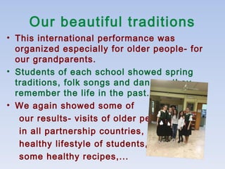 Our beautiful traditions
• This international performance was
organized especially for older people- for
our grandparents.
• Students of each school showed spring
traditions, folk songs and dances, they
remember the life in the past.
• We again showed some of
our results- visits of older people
in all partnership countries,
healthy lifestyle of students,
some healthy recipes,...