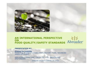 AN INTERNATIONAL PERSPECTIVE
ON
FOOD QUALITY/SAFETY STANDARDS
PRESENTATION BY:
EDWIN KATERBERG
PRINCIPLE BUSINESS CONSULTANT (SECTOR: FOOD, ADVANCED
MANUFACTURING)
ABROADER CONSULTANCY INDIA PVT. LTD. (BANGALORE-
AMSTERDAM)
 
