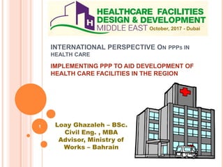 INTERNATIONAL PERSPECTIVE ON PPPS IN
HEALTH CARE
IMPLEMENTING PPP TO AID DEVELOPMENT OF
HEALTH CARE FACILITIES IN THE REGION
October, 2017 - Dubai
Loay Ghazaleh – BSc.
Civil Eng. , MBA
Advisor, Ministry of
Works – Bahrain
1
 