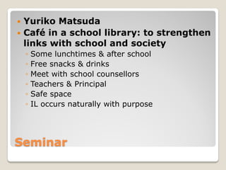 Seminar
 Yuriko Matsuda
 Café in a school library: to strengthen
links with school and society
◦ Some lunchtimes & after...