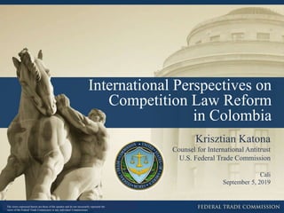 International Perspectives on
Competition Law Reform
in Colombia
Krisztian Katona
Counsel for International Antitrust
U.S. Federal Trade Commission
Cali
September 5, 2019
The views expressed herein are those of the speaker and do not necessarily represent the
views of the Federal Trade Commission or any individual Commissioner.
 