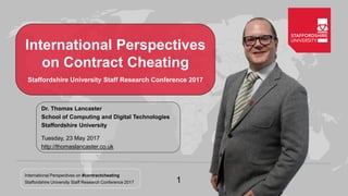International Perspectives on #contractcheating
Staffordshire University Staff Research Conference 2017 1
International Perspectives
on Contract Cheating
Staffordshire University Staff Research Conference 2017
Dr. Thomas Lancaster
School of Computing and Digital Technologies
Staffordshire University
Tuesday, 23 May 2017
http://thomaslancaster.co.uk
 