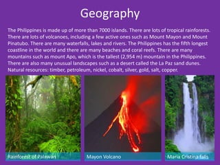 Geography
The Philippines is made up of more than 7000 islands. There are lots of tropical rainforests.
There are lots of volcanoes, including a few active ones such as Mount Mayon and Mount
Pinatubo. There are many waterfalls, lakes and rivers. The Philippines has the fifth longest
coastline in the world and there are many beaches and coral reefs. There are many
mountains such as mount Apo, which is the tallest (2,954 m) mountain in the Philippines.
There are also many unusual landscapes such as a desert called the La Paz sand dunes.
Natural resources: timber, petroleum, nickel, cobalt, silver, gold, salt, copper.




Rainforest of Palawan               Mayon Volcano                        Maria Cristina falls
 