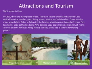 Attractions and Tourism
Sight-seeing in Cebu

In Cebu, there are many places to see. There are several small islands around Cebu
which have nice beaches, good diving, caves, resorts and old churches. There are also
many waterfalls in Cebu. In Cebu city, the famous attractions are: Magellan’s cross, Fort
San Pedro, Cebu Cathedral, Santo Niño Basilica, Lapu-Lapu monument and much more.
There is also the famous Sinulog festival in Cebu. Cebu also is famous for making
guitars.




      Magellan’s cross                     Mactan island                  Chief Lapu-Lapu
 