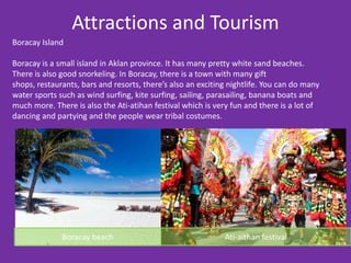 Attractions and Tourism
Boracay Island

Boracay is a small island in Aklan province. It has many pretty white sand beaches.
There is also good snorkeling. In Boracay, there is a town with many gift
shops, restaurants, bars and resorts, there’s also an exciting nightlife. You can do many
water sports such as wind surfing, kite surfing, sailing, parasailing, banana boats and
much more. There is also the Ati-atihan festival which is very fun and there is a lot of
dancing and partying and the people wear tribal costumes.




              Boracay beach                                  Ati-aithan festival
 