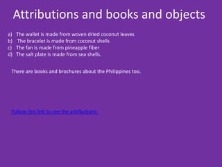 Attributions and books and objects
a)   The wallet is made from woven dried coconut leaves
b)   The bracelet is made from coconut shells
c)   The fan is made from pineapple fiber
d)   The salt plate is made from sea shells.


 There are books and brochures about the Philippines too.




 Follow this link to see the attributions:
 