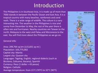 Introduction
The Philippines is in Southeast Asia, it is made up of more than
7000 islands in between the Pacific Ocean and East Asia. It is a
tropical country with many beaches, rainforests and coral
reefs. There is a wide range of wildlife. The culture is a very
interesting mix. The weather in the Philippines is nice and
sunny from December to May, the rest of the year there is
often rain and hurricanes. Nearby countries are Taiwan to the
north, Malaysia to the west and Palau and Micronesia to the
east. You will find more about the Philippines as we go on.

General info:

Area: 299,764 sq km (115,831 sq mi )
Population: 103,775,002
Capital city: Manila
Largest city: Quezon city
Languages: Tagalog, English, regional dialects (such as
Bicolano, Cebuano, Ilocano), Spanish
Currency: Peso (1 dollar = 43 pesos)
Religion: Catholic
Average temperature: from 21°C (70°F) to 32°C (90°F)
 