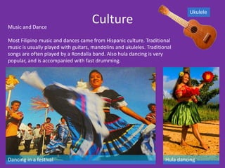 Ukulele

Music and Dance
                                     Culture
Most Filipino music and dances came from Hispanic culture. Traditional
music is usually played with guitars, mandolins and ukuleles. Traditional
songs are often played by a Rondalla band. Also hula dancing is very
popular, and is accompanied with fast drumming.




Dancing in a festival                                                 Hula dancing
 