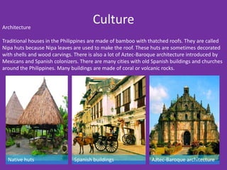 Architecture
                                      Culture
Traditional houses in the Philippines are made of bamboo with thatched roofs. They are called
Nipa huts because Nipa leaves are used to make the roof. These huts are sometimes decorated
with shells and wood carvings. There is also a lot of Aztec-Baroque architecture introduced by
Mexicans and Spanish colonizers. There are many cities with old Spanish buildings and churches
around the Philippines. Many buildings are made of coral or volcanic rocks.




  Native huts                 Spanish buildings                Aztec-Baroque architecture
 