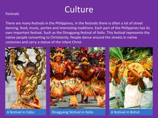 Festivals
                                      Culture
There are many festivals in the Philippines, in the festivals there is often a lot of street
dancing, food, music, parties and interesting traditions. Each part of the Philippines has its
own important festival. Such as the Dinagyang festival of Iloilo. This festival represents the
native people converting to Christianity. People dance around the streets in native
costumes and carry a statue of the infant Christ.




A festival in Cebu            Dinagyang festival in Iloilo          A festival in Bohol
 