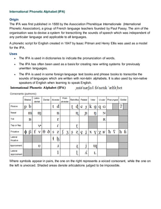 International Phonetic Alphabet (IPA)
Origin
The IPA was first published in 1888 by the Association Phonétique Internationale (International
Phonetic Association), a group of French language teachers founded by Paul Passy. The aim of the
organisation was to devise a system for transcribing the sounds of speech which was independent of
any particular language and applicable to all languages.
A phonetic script for English created in 1847 by Isaac Pitman and Henry Ellis was used as a model
for the IPA.
Uses
 The IPA is used in dictionaries to indicate the pronunciation of words.
 The IPA has often been used as a basis for creating new writing systems for previously
unwritten languages.
 The IPA is used in some foreign language text books and phrase books to transcribe the
sounds of languages which are written with non-latin alphabets. It is also used by non-native
speakers of English when learning to speak English.
Where symbols appear in pairs, the one on the right represents a voiced consonant, while the one on
the left is unvoiced. Shaded areas denote articulations judged to be impossible.
 