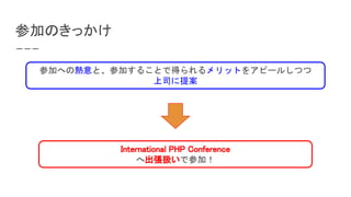 参加のきっかけ
International PHP Conference
へ出張扱いで参加！
参加への熱意と、参加することで得られるメリットをアピールしつつ
上司に提案
 