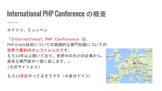 International PHP Conference の概要
＠ドイツ、ミュンヘン
「International PHP Conference は、
PHPとWeb技術についての実践的な専門知識についての
世界で最初のカンファレンスです。
もう10年以上続いており、世界中の大小の企業から、
高名な専門家が一堂に会します。」
(公式サイトより)
もう15年位やってるそうです（＠多分ドイツ）
 