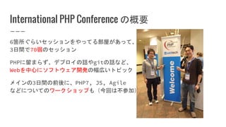 International PHP Conference の概要
6箇所ぐらいセッションをやってる部屋があって、
3日間で70弱のセッション
PHPに留まらず、デプロイの話やgitの話など、
Webを中心にソフトウェア開発の幅広いトピック
メインの3日間の前後に、PHP7, JS, Agile
などについてのワークショップも（今回は不参加）
 