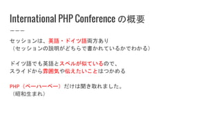 International PHP Conference の概要
セッションは、英語・ドイツ語両方あり
（セッションの説明がどちらで書かれているかでわかる）
ドイツ語でも英語とスペルが似ているので、
スライドから雰囲気や伝えたいことはつかめる
PHP（ペーハーペー）だけは聞き取れました。
（昭和生まれ）
 