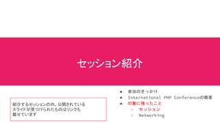 セッション紹介
● 参加のきっかけ
● International PHP Conferenceの概要
● 印象に残ったこと
○ セッション
○ Networking
紹介するセッションの内、公開されている
スライドが見つけられたものはリンクも
載せています
 