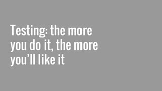Testing: the more
you do it, the more
you’ll like it
 
