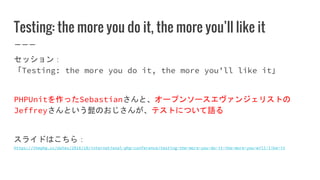 Testing: the more you do it, the more you’ll like it
セッション：
「Testing: the more you do it, the more you’ll like it」
PHPUnitを作ったSebastianさんと、オープンソースエヴァンジェリストの
Jeffreyさんという髭のおじさんが、テストについて語る
スライドはこちら：
https://thephp.cc/dates/2016/10/international-php-conference/testing-the-more-you-do-it-the-more-you-will-like-it
 